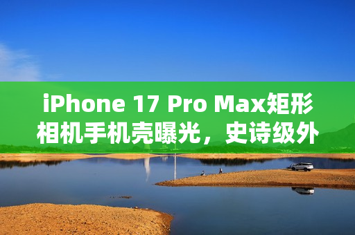 iPhone 17 Pro Max矩形相机手机壳曝光，史诗级外观升级