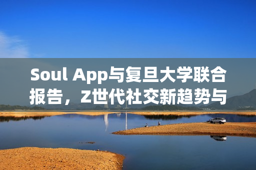 Soul App与复旦大学联合报告，Z世代社交新趋势与自我实现路径揭秘