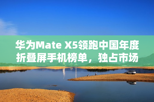 华为Mate X5领跑中国年度折叠屏手机榜单，独占市场份额超四分之一