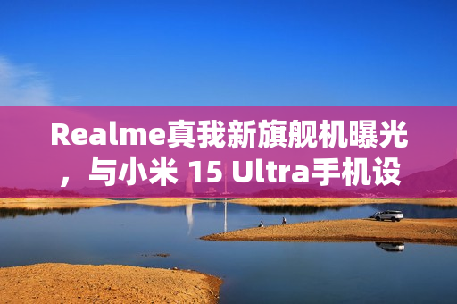 Realme真我新旗舰机曝光，与小米 15 Ultra手机设计相似，预计三月亮相