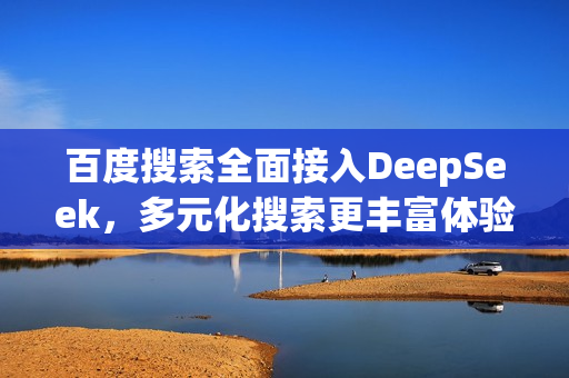 百度搜索全面接入DeepSeek，多元化搜索更丰富体验