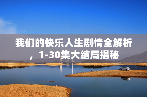 我们的快乐人生剧情全解析，1-30集大结局揭秘
