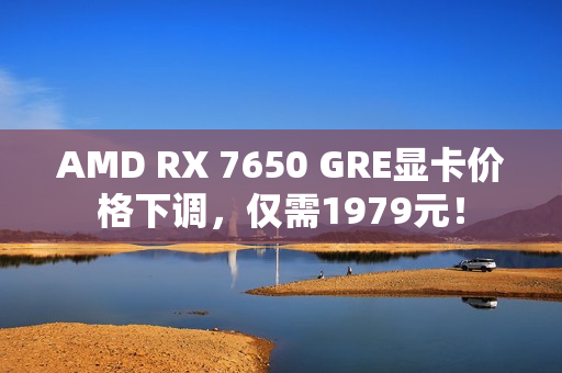 AMD RX 7650 GRE显卡价格下调，仅需1979元！