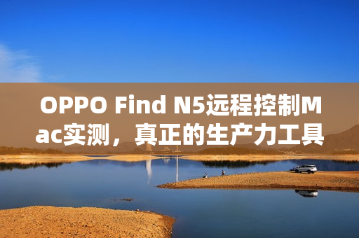 OPPO Find N5远程控制Mac实测，真正的生产力工具体验