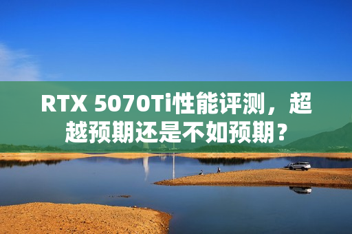 RTX 5070Ti性能评测，超越预期还是不如预期？