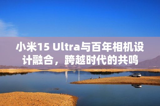 小米15 Ultra与百年相机设计融合，跨越时代的共鸣