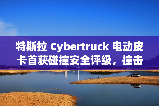 特斯拉 Cybertruck 电动皮卡首获碰撞安全评级，撞击测试展现出色表现