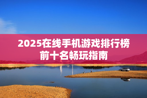 2025在线手机游戏排行榜前十名畅玩指南
