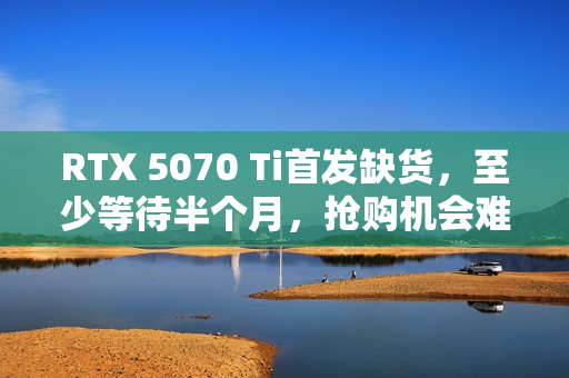 RTX 5070 Ti首发缺货，至少等待半个月，抢购机会难得