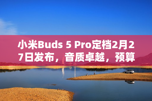 小米Buds 5 Pro定档2月27日发布，音质卓越，预算4000元以下首选！