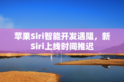 苹果Siri智能开发遇阻，新Siri上线时间推迟
