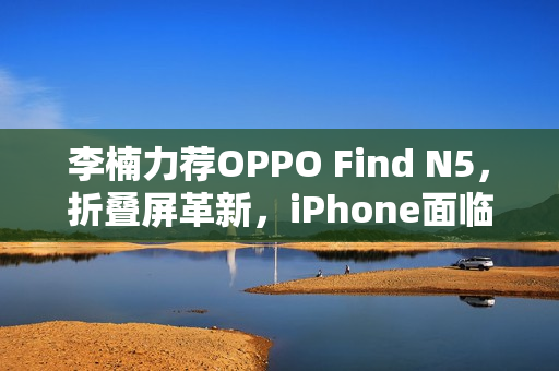 李楠力荐OPPO Find N5，折叠屏革新，iPhone面临尴尬境地