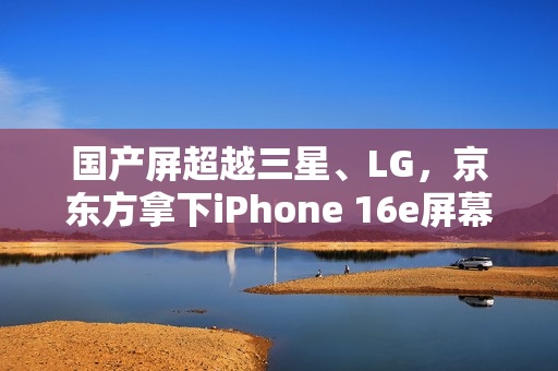 国产屏超越三星、LG，京东方拿下iPhone 16e屏幕供应权重磅宣布！
