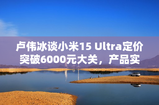 卢伟冰谈小米15 Ultra定价突破6000元大关，产品实力赋予信心！