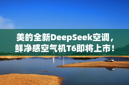 美的全新DeepSeek空调，鲜净感空气机T6即将上市！