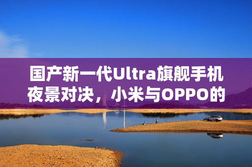 国产新一代Ultra旗舰手机夜景对决，小米与OPPO的夜神之争