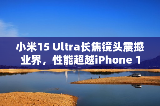 小米15 Ultra长焦镜头震撼业界，性能超越iPhone 16 Pro Max，业界最强拍照体验
