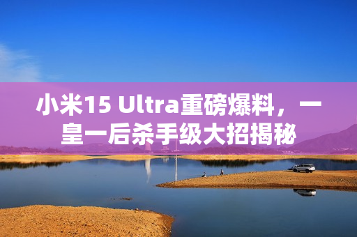 小米15 Ultra重磅爆料,一皇一后杀手级大招揭秘 小米15 Ultra重磅爆料,一皇一后杀手级大招揭秘