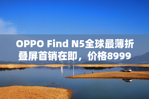 OPPO Find N5全球最薄折叠屏首销在即,价格8999元起 OPPO Find N5全球最薄折叠屏首销在即,价格8999元起
