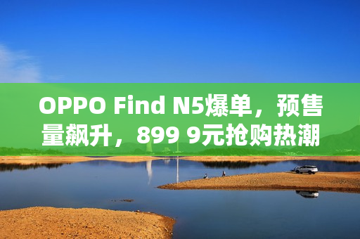 OPPO Find N5爆单，预售量飙升，899 9元抢购热潮！