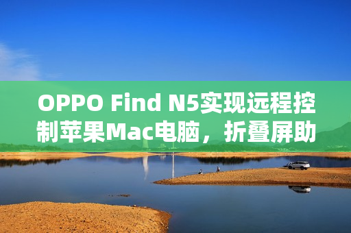 OPPO Find N5实现远程控制苹果Mac电脑，折叠屏助力生产力飞跃提升