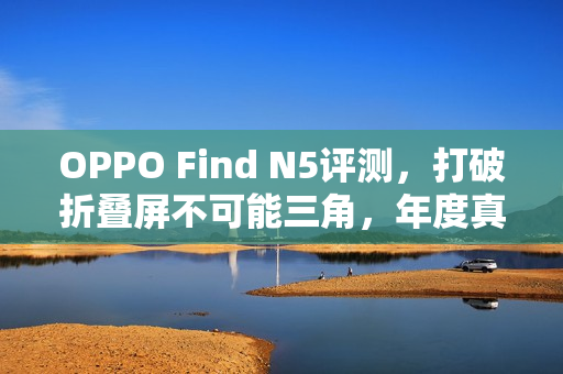 OPPO Find N5评测，打破折叠屏不可能三角，年度真香折叠旗舰体验揭秘