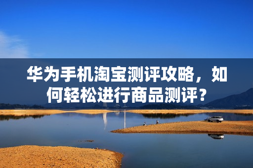 华为手机淘宝测评攻略，如何轻松进行商品测评？