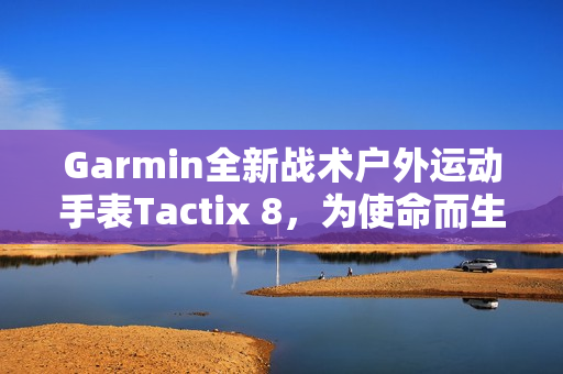 Garmin全新战术户外运动手表Tactix 8，为使命而生的全能之选