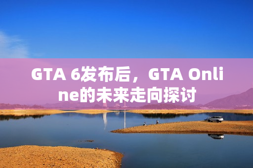 GTA 6发布后,GTA Online的未来走向探讨 GTA 6发布后,GTA Online的未来走向探讨