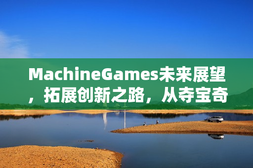 MachineGames未来展望，拓展创新之路，从夺宝奇兵走向更多惊喜