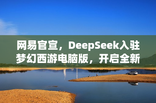 网易官宣，DeepSeek入驻梦幻西游电脑版，开启全新探索之旅