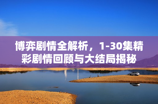 博弈剧情全解析，1-30集精彩剧情回顾与大结局揭秘
