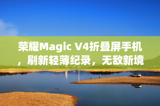 荣耀Magic V4折叠屏手机，刷新轻薄纪录，无敌新境界！