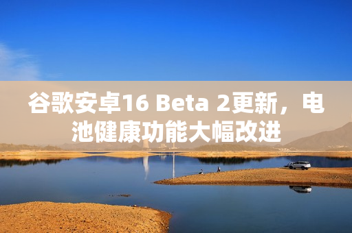谷歌安卓16 Beta 2更新，电池健康功能大幅改进