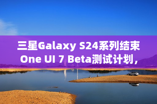 三星Galaxy S24系列结束One UI 7 Beta测试计划，稳定版即将发布