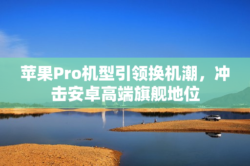 苹果Pro机型引领换机潮，冲击安卓高端旗舰地位