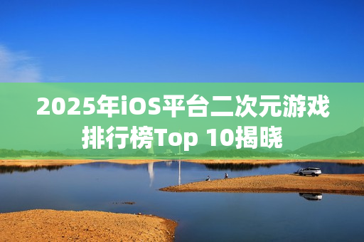 2025年iOS平台二次元游戏排行榜Top 10揭晓