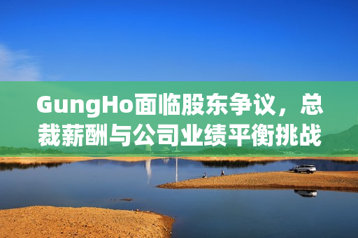 GungHo面临股东争议,总裁薪酬与公司业绩平衡挑战 GungHo面临股东争议,总裁薪酬与公司业绩平衡挑战