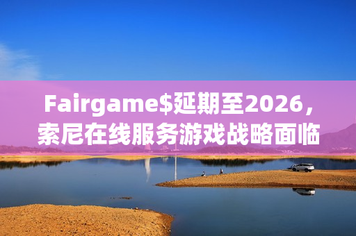 Fairgame$延期至2026，索尼在线服务游戏战略面临新挑战