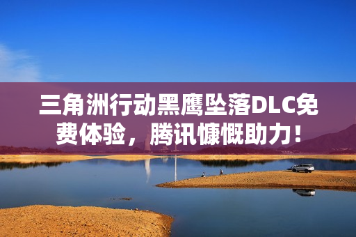 三角洲行动黑鹰坠落DLC免费体验，腾讯慷慨助力！