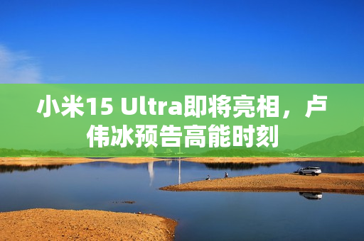 小米15 Ultra即将亮相，卢伟冰预告高能时刻