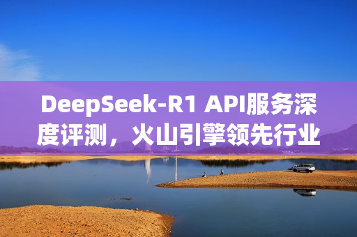 DeepSeek-R1 API服务深度评测，火山引擎领先行业，全面解析