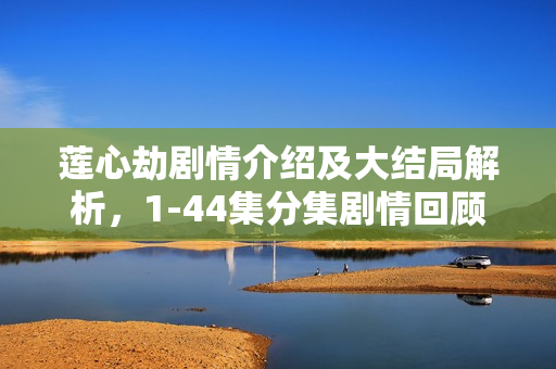 莲心劫剧情介绍及大结局解析，1-44集分集剧情回顾与莲心之劫的终结