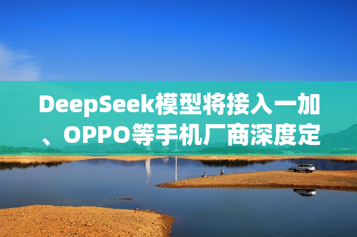 DeepSeek模型将接入一加、OPPO等手机厂商深度定制UI DeepSeek模型将接入一加、OPPO等手机厂商深度定制UI