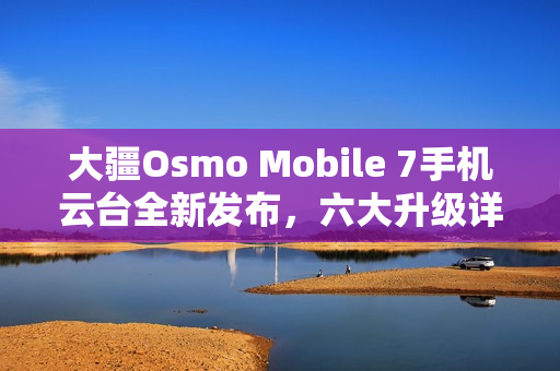 大疆Osmo Mobile 7手机云台全新发布，六大升级详解