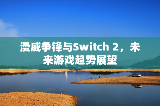漫威争锋与Switch 2,未来游戏趋势展望 漫威争锋与Switch 2,未来游戏趋势展望