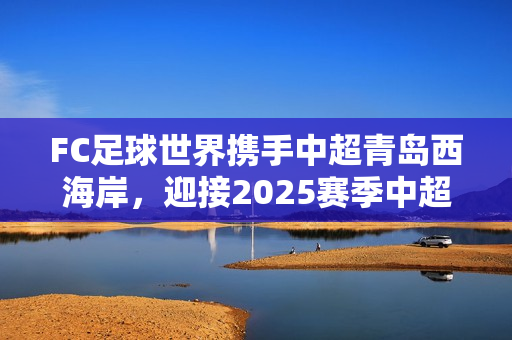 FC足球世界携手中超青岛西海岸，迎接2025赛季中超联赛精彩开幕！