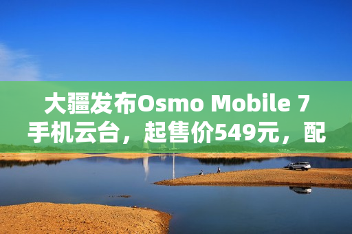 大疆发布Osmo Mobile 7手机云台，起售价549元，配备第七代防抖技术
