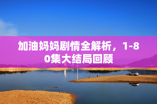 加油妈妈剧情全解析，1-80集大结局回顾