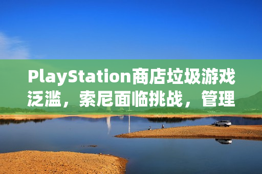 PlayStation商店垃圾游戏泛滥，索尼面临挑战，管理亟待加强